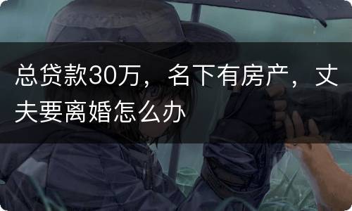 总贷款30万，名下有房产，丈夫要离婚怎么办