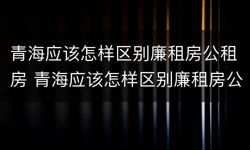 青海应该怎样区别廉租房公租房 青海应该怎样区别廉租房公租房呢