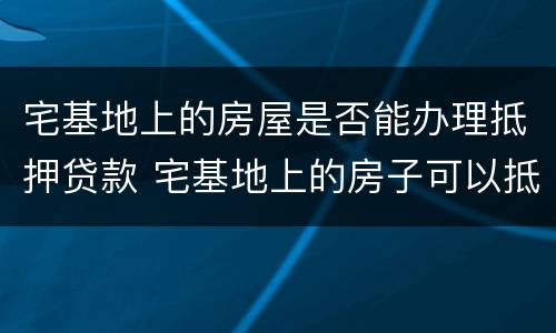 宅基地上的房屋是否能办理抵押贷款 宅基地上的房子可以抵押吗
