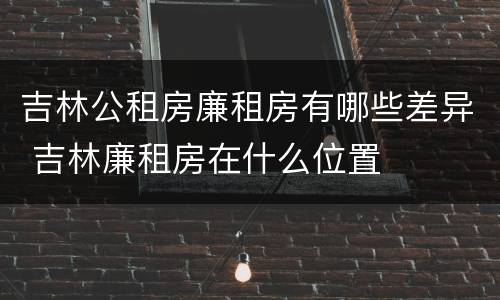 吉林公租房廉租房有哪些差异 吉林廉租房在什么位置