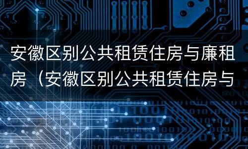 安徽区别公共租赁住房与廉租房（安徽区别公共租赁住房与廉租房的区别）