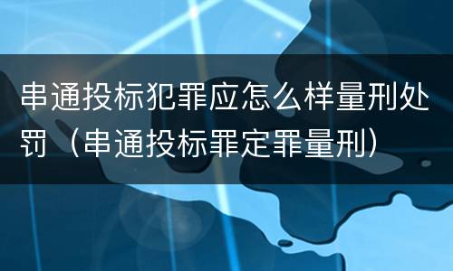 串通投标犯罪应怎么样量刑处罚（串通投标罪定罪量刑）