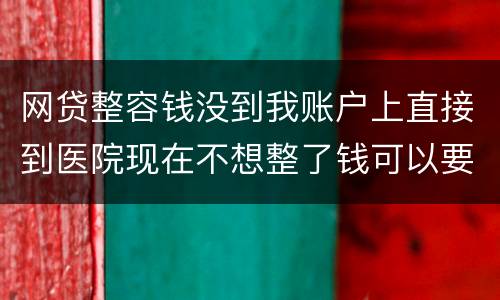 网贷整容钱没到我账户上直接到医院现在不想整了钱可以要回来吗