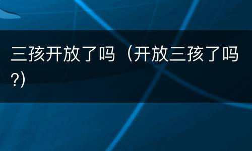 三孩开放了吗（开放三孩了吗?）