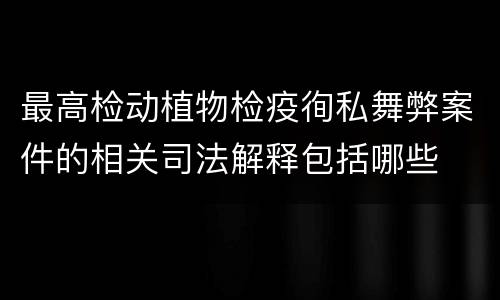 最高检动植物检疫徇私舞弊案件的相关司法解释包括哪些