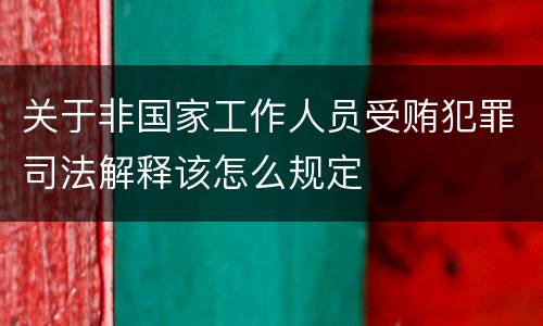 关于非国家工作人员受贿犯罪司法解释该怎么规定