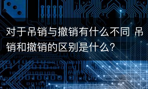 对于吊销与撤销有什么不同 吊销和撤销的区别是什么?