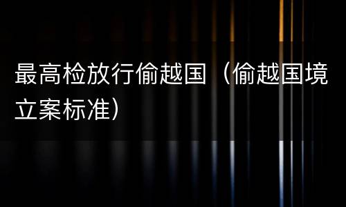 最高检放行偷越国（偷越国境立案标准）