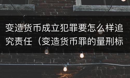 变造货币成立犯罪要怎么样追究责任（变造货币罪的量刑标准）