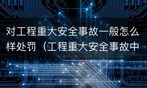 对工程重大安全事故一般怎么样处罚（工程重大安全事故中的严重后果）