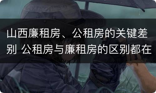 山西廉租房、公租房的关键差别 公租房与廉租房的区别都在此,别再搞错了!