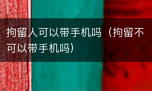 拘留人可以带手机吗（拘留不可以带手机吗）