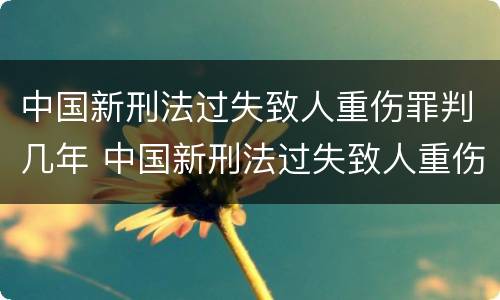 中国新刑法过失致人重伤罪判几年 中国新刑法过失致人重伤罪判几年以上
