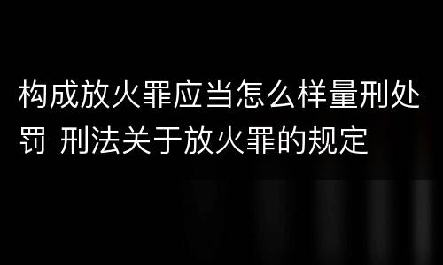 构成放火罪应当怎么样量刑处罚 刑法关于放火罪的规定
