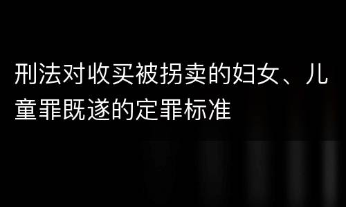 刑法对收买被拐卖的妇女、儿童罪既遂的定罪标准
