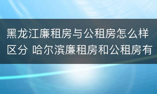 黑龙江廉租房与公租房怎么样区分 哈尔滨廉租房和公租房有什么区别
