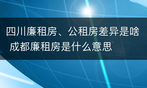 四川廉租房、公租房差异是啥 成都廉租房是什么意思