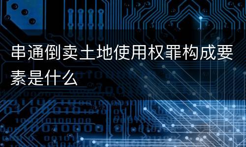 串通倒卖土地使用权罪构成要素是什么