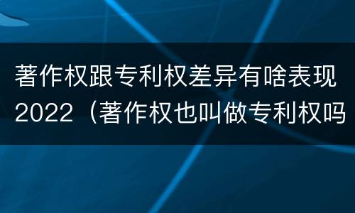 著作权跟专利权差异有啥表现2022（著作权也叫做专利权吗）