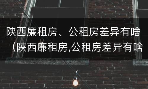 陕西廉租房、公租房差异有啥（陕西廉租房,公租房差异有啥区别）