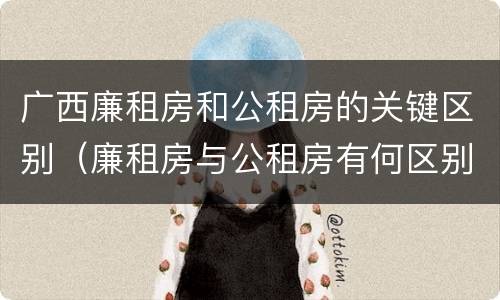 广西廉租房和公租房的关键区别（廉租房与公租房有何区别）