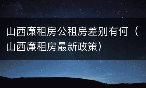 山西廉租房公租房差别有何(山西廉租房最新政策)