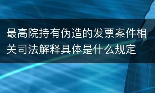 最高院持有伪造的发票案件相关司法解释具体是什么规定