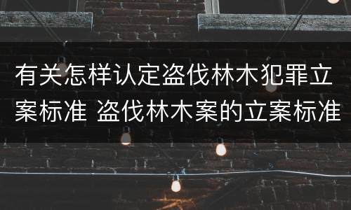 有关怎样认定盗伐林木犯罪立案标准 盗伐林木案的立案标准及定罪与量刑