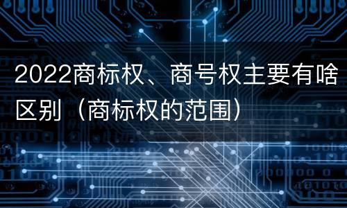 2022商标权、商号权主要有啥区别（商标权的范围）