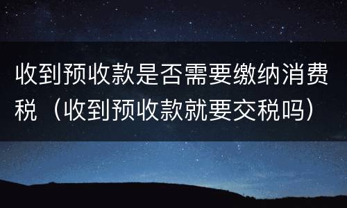 收到预收款是否需要缴纳消费税（收到预收款就要交税吗）