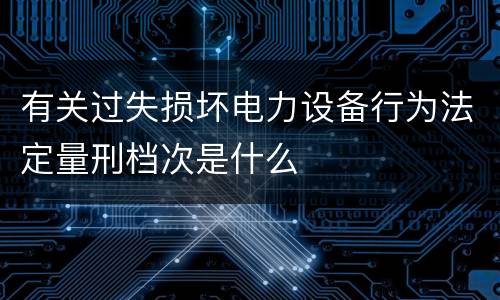 有关过失损坏电力设备行为法定量刑档次是什么