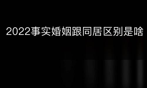 2022事实婚姻跟同居区别是啥