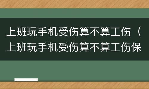 上班玩手机受伤算不算工伤（上班玩手机受伤算不算工伤保险）