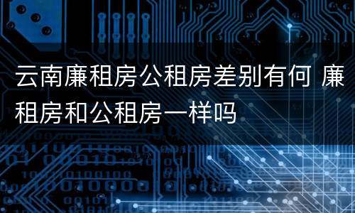 云南廉租房公租房差别有何 廉租房和公租房一样吗