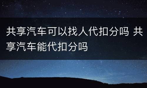 共享汽车可以找人代扣分吗 共享汽车能代扣分吗