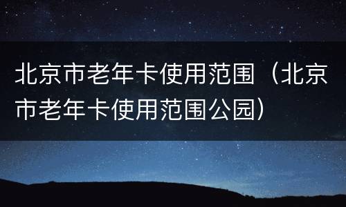 北京市老年卡使用范围（北京市老年卡使用范围公园）