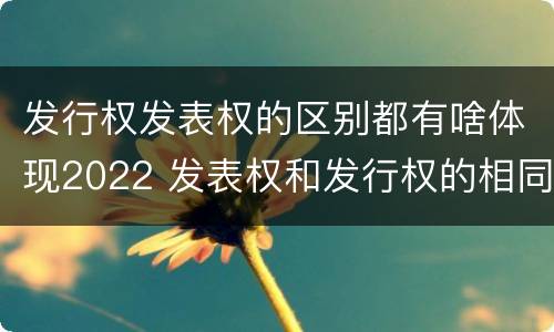 发行权发表权的区别都有啥体现2022 发表权和发行权的相同点