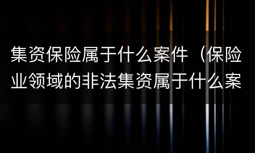 集资保险属于什么案件（保险业领域的非法集资属于什么案件）