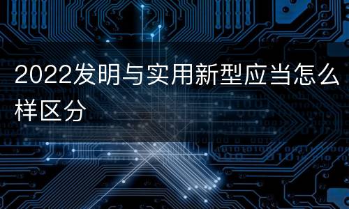 2022发明与实用新型应当怎么样区分