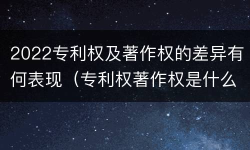 2022专利权及著作权的差异有何表现（专利权著作权是什么意思）