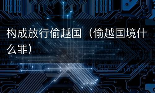 构成放行偷越国（偷越国境什么罪）