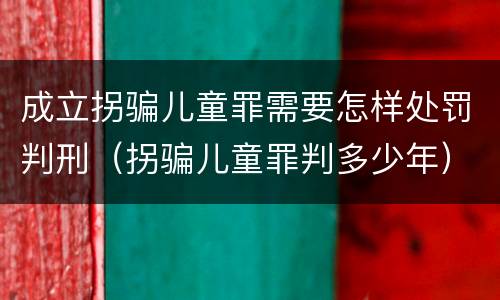 成立拐骗儿童罪需要怎样处罚判刑（拐骗儿童罪判多少年）