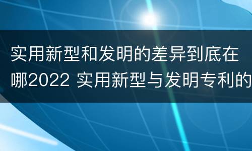 实用新型和发明的差异到底在哪2022 实用新型与发明专利的区别有哪些