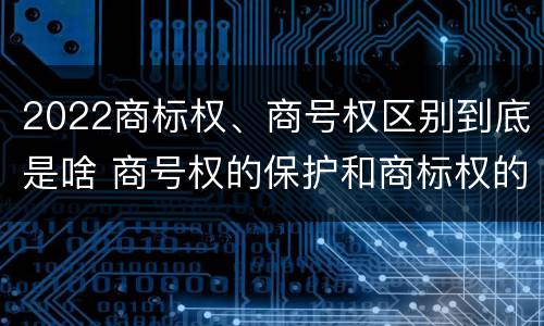 2022商标权、商号权区别到底是啥 商号权的保护和商标权的保护一样是全国性范围的