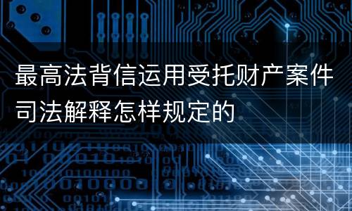 最高法背信运用受托财产案件司法解释怎样规定的