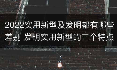 2022实用新型及发明都有哪些差别 发明实用新型的三个特点
