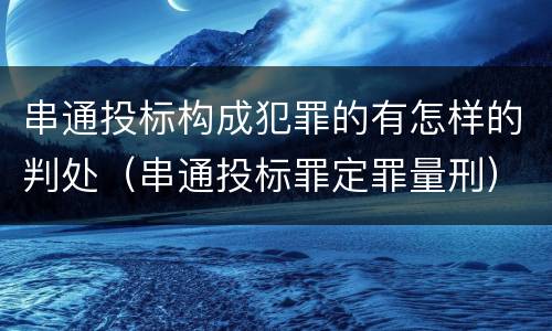 串通投标构成犯罪的有怎样的判处（串通投标罪定罪量刑）