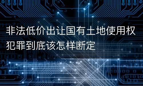非法低价出让国有土地使用权犯罪到底该怎样断定
