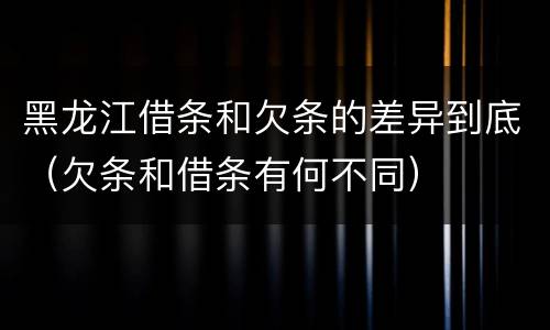 黑龙江借条和欠条的差异到底（欠条和借条有何不同）