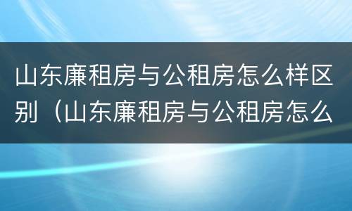 山东廉租房与公租房怎么样区别（山东廉租房与公租房怎么样区别呢）